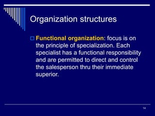 14
Organization structures
 Functional organization: focus is on
the principle of specialization. Each
specialist has a functional responsibility
and are permitted to direct and control
the salesperson thru their immediate
superior.
 