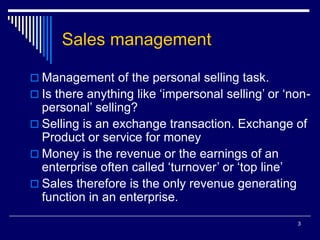 3
Sales management
 Management of the personal selling task.
 Is there anything like ‘impersonal selling’ or ‘non-
personal’ selling?
 Selling is an exchange transaction. Exchange of
Product or service for money
 Money is the revenue or the earnings of an
enterprise often called ‘turnover’ or ‘top line’
 Sales therefore is the only revenue generating
function in an enterprise.
 