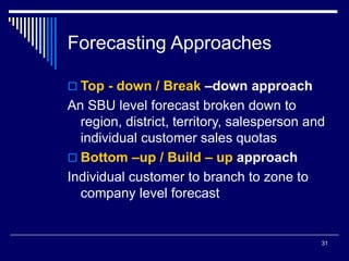31
Forecasting Approaches
 Top - down / Break –down approach
An SBU level forecast broken down to
region, district, territory, salesperson and
individual customer sales quotas
 Bottom –up / Build – up approach
Individual customer to branch to zone to
company level forecast
 