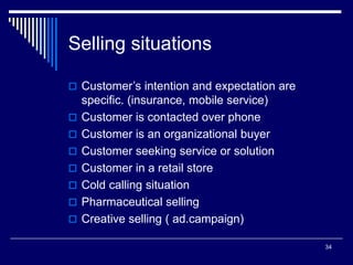 34
Selling situations
 Customer’s intention and expectation are
specific. (insurance, mobile service)
 Customer is contacted over phone
 Customer is an organizational buyer
 Customer seeking service or solution
 Customer in a retail store
 Cold calling situation
 Pharmaceutical selling
 Creative selling ( ad.campaign)
 