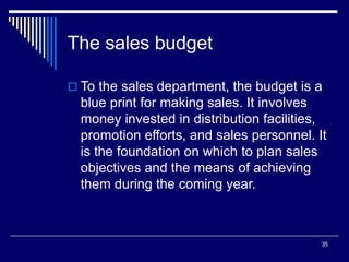 35
The sales budget
 To the sales department, the budget is a
blue print for making sales. It involves
money invested in distribution facilities,
promotion efforts, and sales personnel. It
is the foundation on which to plan sales
objectives and the means of achieving
them during the coming year.
 