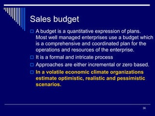 36
Sales budget
 A budget is a quantitative expression of plans.
Most well managed enterprises use a budget which
is a comprehensive and coordinated plan for the
operations and resources of the enterprise.
 It is a formal and intricate process
 Approaches are either incremental or zero based.
 In a volatile economic climate organizations
estimate optimistic, realistic and pessimistic
scenarios.
 