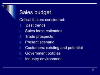 37
Sales budget
Critical factors considered:
1. past trends
2. Sales force estimates
3. Trade prospects
4. Present scenario
5. Customers: existing and potential
6. Government policies
7. Industry environment
 