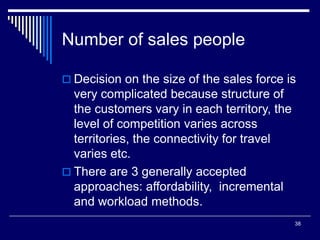 38
Number of sales people
 Decision on the size of the sales force is
very complicated because structure of
the customers vary in each territory, the
level of competition varies across
territories, the connectivity for travel
varies etc.
 There are 3 generally accepted
approaches: affordability, incremental
and workload methods.
 