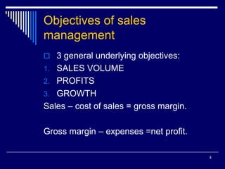 4
Objectives of sales
management
 3 general underlying objectives:
1. SALES VOLUME
2. PROFITS
3. GROWTH
Sales – cost of sales = gross margin.
Gross margin – expenses =net profit.
 