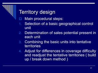 41
Territory design
 Main procedural steps:
1. Selection of a basic geographical control
unit
2. Determination of sales potential present in
each unit
3. Combining the basic units into tentative
territories
4. Adjust for differences in coverage difficulty
and readjust the tentative territories ( build
up / break down method )
 