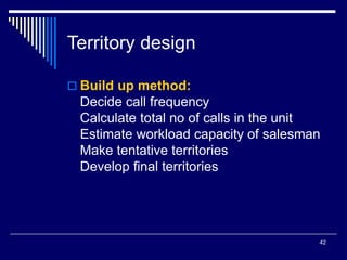 42
Territory design
 Build up method:
Decide call frequency
Calculate total no of calls in the unit
Estimate workload capacity of salesman
Make tentative territories
Develop final territories
 