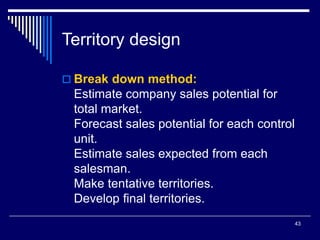 43
Territory design
 Break down method:
Estimate company sales potential for
total market.
Forecast sales potential for each control
unit.
Estimate sales expected from each
salesman.
Make tentative territories.
Develop final territories.
 