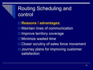 44
Routing Scheduling and
control
 Reasons / advantages:
 Maintain lines of communication
 Improve territory coverage
 Minimize wasted time
 Closer scrutiny of sales force movement
 Journey plans for improving customer
satisfaction
 