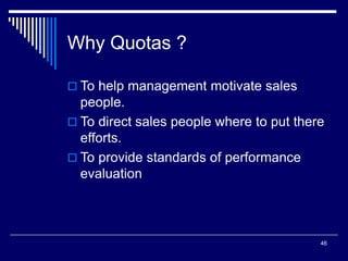 46
Why Quotas ?
 To help management motivate sales
people.
 To direct sales people where to put there
efforts.
 To provide standards of performance
evaluation
 