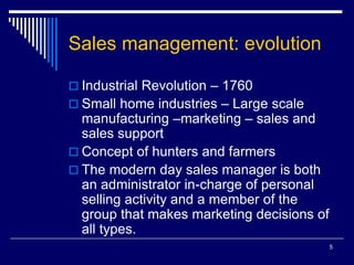 5
Sales management: evolution
 Industrial Revolution – 1760
 Small home industries – Large scale
manufacturing –marketing – sales and
sales support
 Concept of hunters and farmers
 The modern day sales manager is both
an administrator in-charge of personal
selling activity and a member of the
group that makes marketing decisions of
all types.
 
