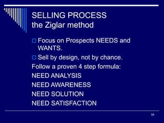 58
SELLING PROCESS
the Ziglar method
 Focus on Prospects NEEDS and
WANTS.
 Sell by design, not by chance.
Follow a proven 4 step formula:
NEED ANALYSIS
NEED AWARENESS
NEED SOLUTION
NEED SATISFACTION
 