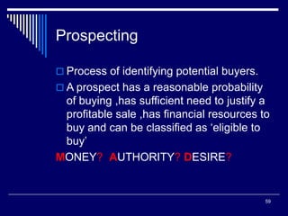 59
Prospecting
 Process of identifying potential buyers.
 A prospect has a reasonable probability
of buying ,has sufficient need to justify a
profitable sale ,has financial resources to
buy and can be classified as ‘eligible to
buy’
MONEY? AUTHORITY? DESIRE?
 