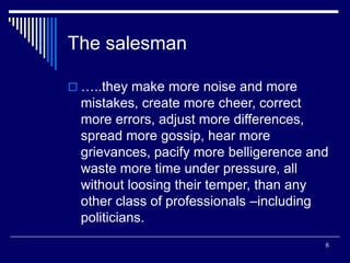 6
The salesman
 …..they make more noise and more
mistakes, create more cheer, correct
more errors, adjust more differences,
spread more gossip, hear more
grievances, pacify more belligerence and
waste more time under pressure, all
without loosing their temper, than any
other class of professionals –including
politicians.
 