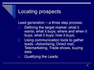60
Locating prospects
Lead generation – a three step process.
1. Defining the target market :what it
wants; what it buys; where and when it
buys; what it buys; how it buys;
2. Using communication tools to gather
leads –Advertising, Direct mail,
Telemarketing, Trade shows, buying
data
3. Qualifying the Leads.
 