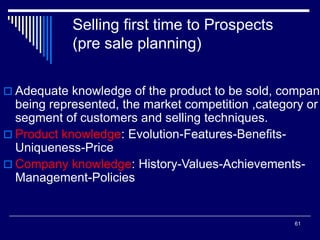 61
Selling first time to Prospects
(pre sale planning)
 Adequate knowledge of the product to be sold, company
being represented, the market competition ,category or
segment of customers and selling techniques.
 Product knowledge: Evolution-Features-Benefits-
Uniqueness-Price
 Company knowledge: History-Values-Achievements-
Management-Policies
 