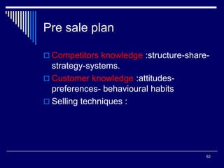62
Pre sale plan
 Competitors knowledge :structure-share-
strategy-systems.
 Customer knowledge :attitudes-
preferences- behavioural habits
 Selling techniques :
 