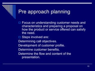63
Pre approach planning
 Focus on understanding customer needs and
characteristics and preparing a proposal on
how the product or service offered can satisfy
the need.
 Steps involved are:
Determining call objectives.
Development of customer profile.
Determine customer benefits.
Determine the flow and content of the
presentation.
 