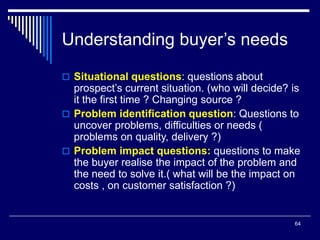 64
Understanding buyer’s needs
 Situational questions: questions about
prospect’s current situation. (who will decide? is
it the first time ? Changing source ?
 Problem identification question: Questions to
uncover problems, difficulties or needs (
problems on quality, delivery ?)
 Problem impact questions: questions to make
the buyer realise the impact of the problem and
the need to solve it.( what will be the impact on
costs , on customer satisfaction ?)
 