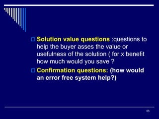 65
 Solution value questions :questions to
help the buyer asses the value or
usefulness of the solution ( for x benefit
how much would you save ?
 Confirmation questions: (how would
an error free system help?)
 