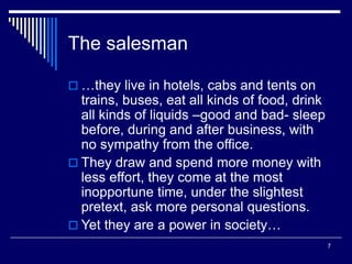 7
The salesman
 …they live in hotels, cabs and tents on
trains, buses, eat all kinds of food, drink
all kinds of liquids –good and bad- sleep
before, during and after business, with
no sympathy from the office.
 They draw and spend more money with
less effort, they come at the most
inopportune time, under the slightest
pretext, ask more personal questions.
 Yet they are a power in society…
 