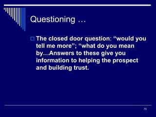 70
Questioning …
 The closed door question: “would you
tell me more”; “what do you mean
by…Answers to these give you
information to helping the prospect
and building trust.
 