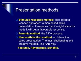 72
Presentation methods
 Stimulus response method: also called a
‘canned approach’, a memorised sales
presentation .It assumes that if a right stimuli is
made it will get a favourable response.
 Formula method: the AIDA process.
 Need-satisfaction method: an interactive
sales presentation. The most challenging and
creative method. The FAB way.
Features, Advantages, Benefits.
 