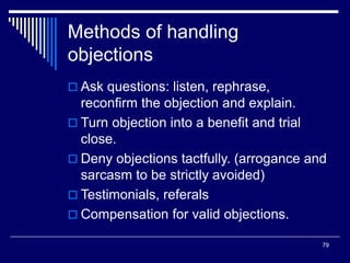 79
Methods of handling
objections
 Ask questions: listen, rephrase,
reconfirm the objection and explain.
 Turn objection into a benefit and trial
close.
 Deny objections tactfully. (arrogance and
sarcasm to be strictly avoided)
 Testimonials, referals
 Compensation for valid objections.
 