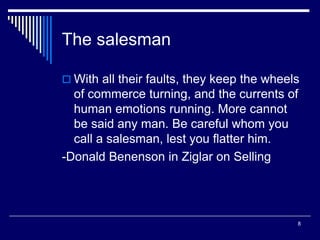 8
The salesman
 With all their faults, they keep the wheels
of commerce turning, and the currents of
human emotions running. More cannot
be said any man. Be careful whom you
call a salesman, lest you flatter him.
-Donald Benenson in Ziglar on Selling
 