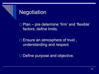 80
Negotiation
 Plan – pre determine ‘firm’ and ‘flexible’
factors; define limits.
 Ensure an atmosphere of trust ,
understanding and respect.
 Define purpose and objective.
 
