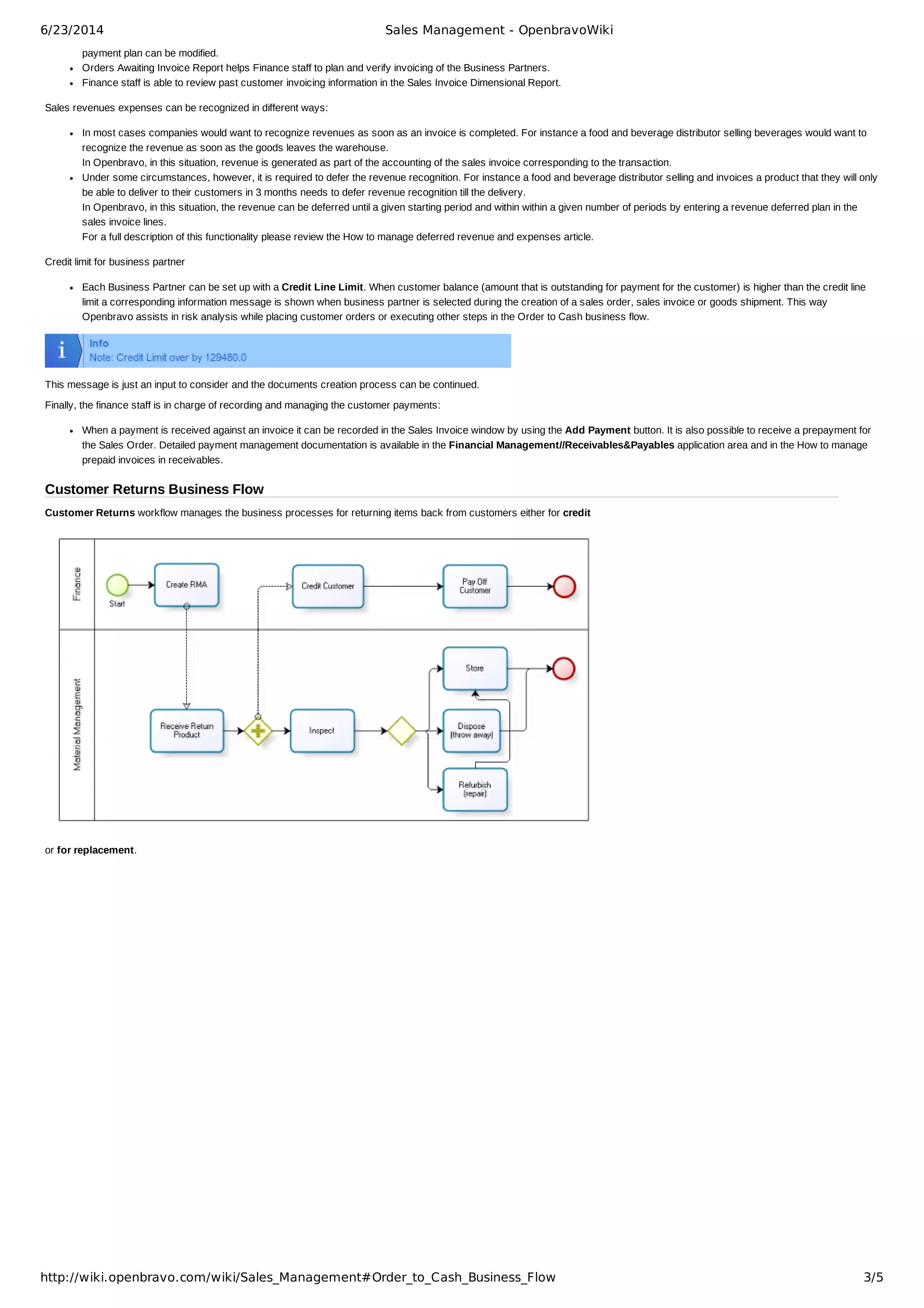 6/23/2014 Sales Management - OpenbravoWiki
http://wiki.openbravo.com/wiki/Sales_Management#Order_to_Cash_Business_Flow 3/5
payment plan can be modified.
Orders Awaiting Invoice Report helps Finance staff to plan and verify invoicing of the Business Partners.
Finance staff is able to review past customer invoicing information in the Sales Invoice Dimensional Report.
Sales revenues expenses can be recognized in different ways:
In most cases companies would want to recognize revenues as soon as an invoice is completed. For instance a food and beverage distributor selling beverages would want to
recognize the revenue as soon as the goods leaves the warehouse.
In Openbravo, in this situation, revenue is generated as part of the accounting of the sales invoice corresponding to the transaction.
Under some circumstances, however, it is required to defer the revenue recognition. For instance a food and beverage distributor selling and invoices a product that they will only
be able to deliver to their customers in 3 months needs to defer revenue recognition till the delivery.
In Openbravo, in this situation, the revenue can be deferred until a given starting period and within within a given number of periods by entering a revenue deferred plan in the
sales invoice lines.
For a full description of this functionality please review the How to manage deferred revenue and expenses article.
Credit limit for business partner
Each Business Partner can be set up with a Credit Line Limit. When customer balance (amount that is outstanding for payment for the customer) is higher than the credit line
limit a corresponding information message is shown when business partner is selected during the creation of a sales order, sales invoice or goods shipment. This way
Openbravo assists in risk analysis while placing customer orders or executing other steps in the Order to Cash business flow.
This message is just an input to consider and the documents creation process can be continued.
Finally, the finance staff is in charge of recording and managing the customer payments:
When a payment is received against an invoice it can be recorded in the Sales Invoice window by using the Add Payment button. It is also possible to receive a prepayment for
the Sales Order. Detailed payment management documentation is available in the Financial Management//Receivables&Payables application area and in the How to manage
prepaid invoices in receivables.
Customer Returns Business Flow
Customer Returns workflow manages the business processes for returning items back from customers either for credit
or for replacement.
 