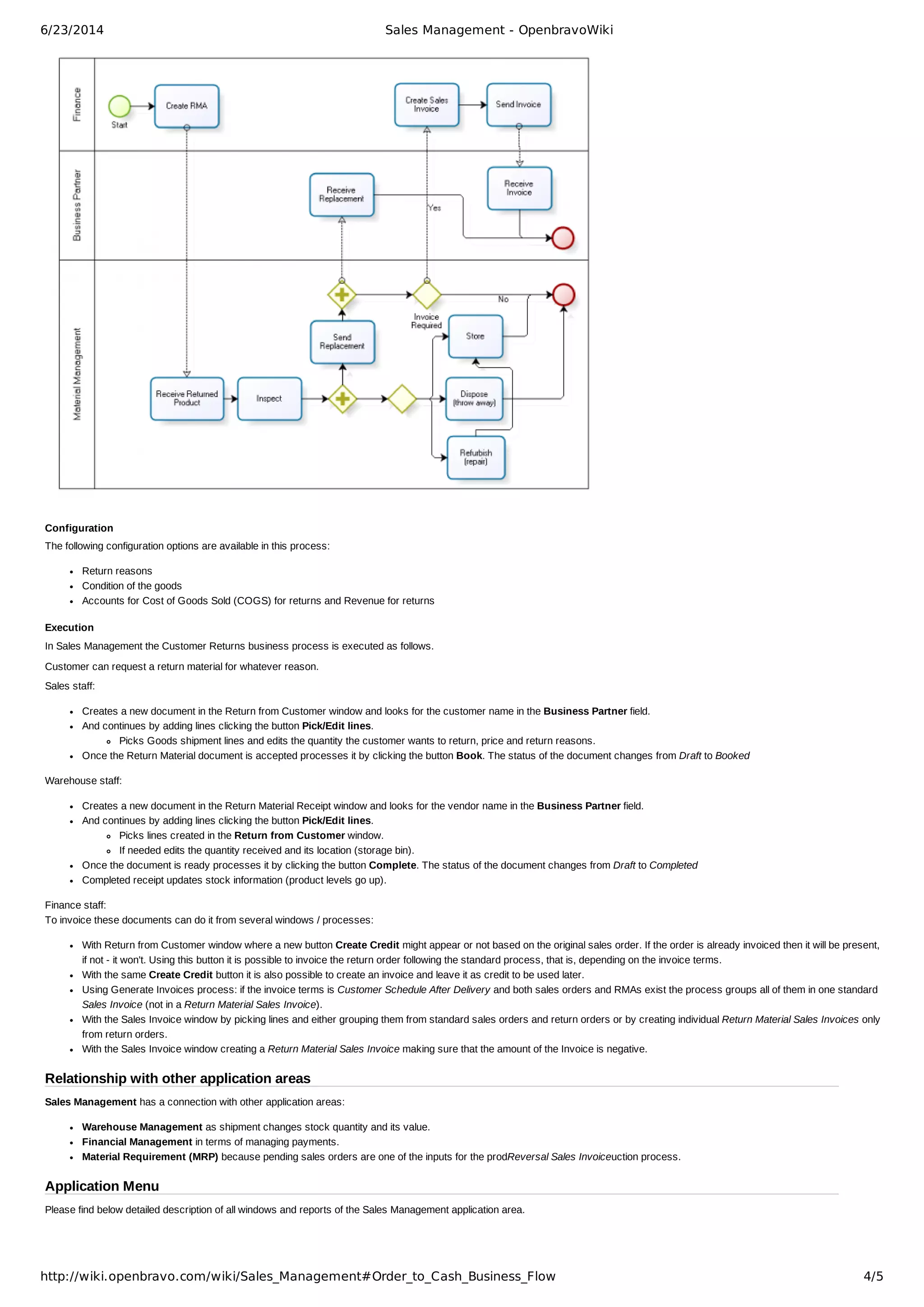 6/23/2014 Sales Management - OpenbravoWiki
http://wiki.openbravo.com/wiki/Sales_Management#Order_to_Cash_Business_Flow 4/5
Configuration
The following configuration options are available in this process:
Return reasons
Condition of the goods
Accounts for Cost of Goods Sold (COGS) for returns and Revenue for returns
Execution
In Sales Management the Customer Returns business process is executed as follows.
Customer can request a return material for whatever reason.
Sales staff:
Creates a new document in the Return from Customer window and looks for the customer name in the Business Partner field.
And continues by adding lines clicking the button Pick/Edit lines.
Picks Goods shipment lines and edits the quantity the customer wants to return, price and return reasons.
Once the Return Material document is accepted processes it by clicking the button Book. The status of the document changes from Draft to Booked
Warehouse staff:
Creates a new document in the Return Material Receipt window and looks for the vendor name in the Business Partner field.
And continues by adding lines clicking the button Pick/Edit lines.
Picks lines created in the Return from Customer window.
If needed edits the quantity received and its location (storage bin).
Once the document is ready processes it by clicking the button Complete. The status of the document changes from Draft to Completed
Completed receipt updates stock information (product levels go up).
Finance staff: 
To invoice these documents can do it from several windows / processes:
With Return from Customer window where a new button Create Credit might appear or not based on the original sales order. If the order is already invoiced then it will be present,
if not ­ it won't. Using this button it is possible to invoice the return order following the standard process, that is, depending on the invoice terms.
With the same Create Credit button it is also possible to create an invoice and leave it as credit to be used later.
Using Generate Invoices process: if the invoice terms is Customer Schedule After Delivery and both sales orders and RMAs exist the process groups all of them in one standard
Sales Invoice (not in a Return Material Sales Invoice).
With the Sales Invoice window by picking lines and either grouping them from standard sales orders and return orders or by creating individual Return Material Sales Invoices only
from return orders.
With the Sales Invoice window creating a Return Material Sales Invoice making sure that the amount of the Invoice is negative.
Relationship with other application areas
Sales Management has a connection with other application areas:
Warehouse Management as shipment changes stock quantity and its value.
Financial Management in terms of managing payments.
Material Requirement (MRP) because pending sales orders are one of the inputs for the prodReversal Sales Invoiceuction process.
Application Menu
Please find below detailed description of all windows and reports of the Sales Management application area.
 