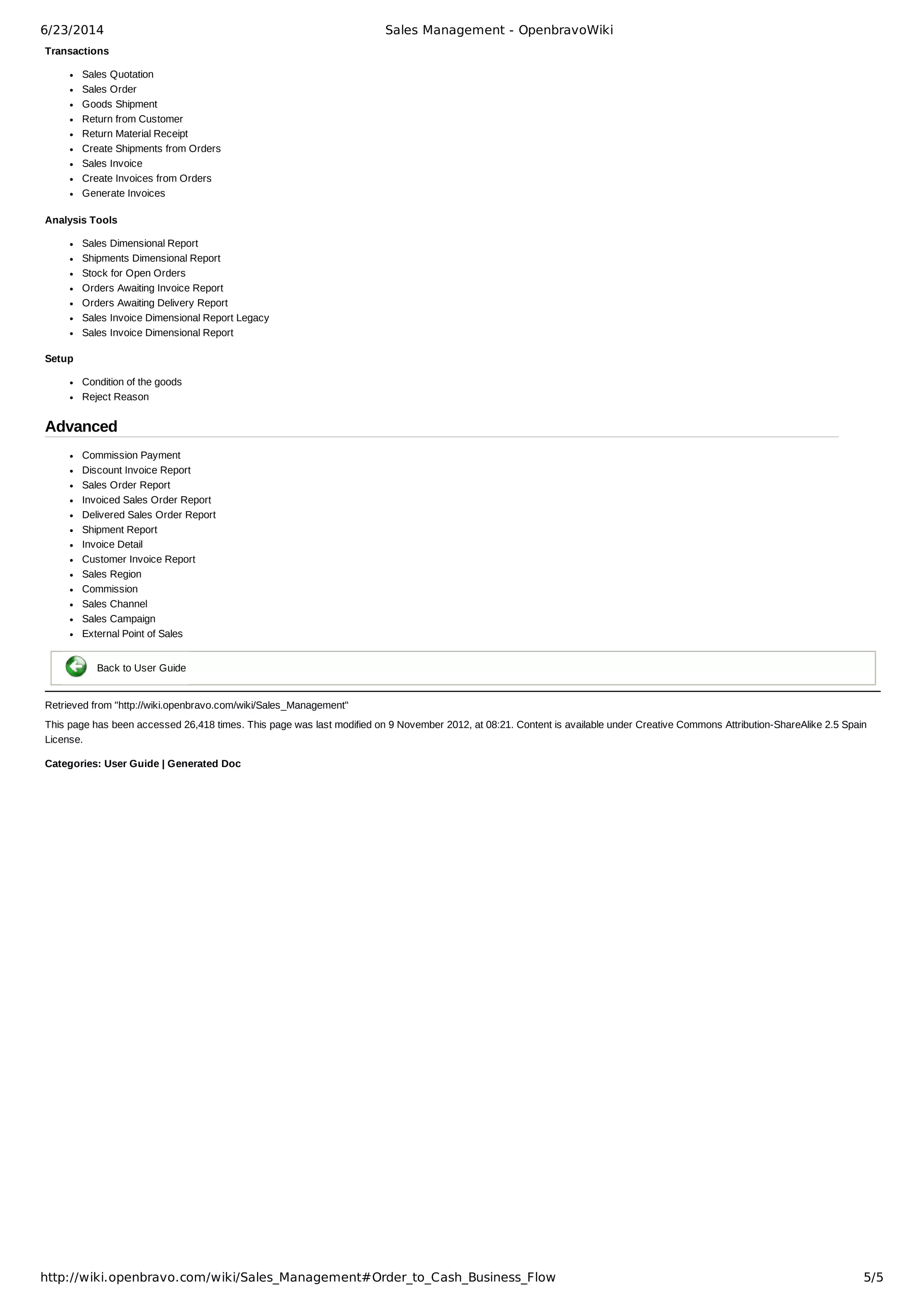 6/23/2014 Sales Management - OpenbravoWiki
http://wiki.openbravo.com/wiki/Sales_Management#Order_to_Cash_Business_Flow 5/5
Transactions
Sales Quotation
Sales Order
Goods Shipment
Return from Customer
Return Material Receipt
Create Shipments from Orders
Sales Invoice
Create Invoices from Orders
Generate Invoices
Analysis Tools
Sales Dimensional Report
Shipments Dimensional Report
Stock for Open Orders
Orders Awaiting Invoice Report
Orders Awaiting Delivery Report
Sales Invoice Dimensional Report Legacy
Sales Invoice Dimensional Report
Setup
Condition of the goods
Reject Reason
Advanced
Commission Payment
Discount Invoice Report
Sales Order Report
Invoiced Sales Order Report
Delivered Sales Order Report
Shipment Report
Invoice Detail
Customer Invoice Report
Sales Region
Commission
Sales Channel
Sales Campaign
External Point of Sales
  
Back to User Guide
Retrieved from "http://wiki.openbravo.com/wiki/Sales_Management"
This page has been accessed 26,418 times. This page was last modified on 9 November 2012, at 08:21. Content is available under Creative Commons Attribution­ShareAlike 2.5 Spain
License.
Categories: User Guide | Generated Doc
 