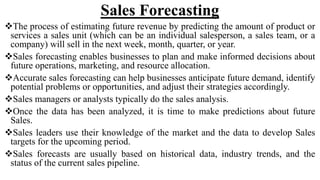 Sales Forecasting
The process of estimating future revenue by predicting the amount of product or
services a sales unit (which can be an individual salesperson, a sales team, or a
company) will sell in the next week, month, quarter, or year.
Sales forecasting enables businesses to plan and make informed decisions about
future operations, marketing, and resource allocation.
Accurate sales forecasting can help businesses anticipate future demand, identify
potential problems or opportunities, and adjust their strategies accordingly.
Sales managers or analysts typically do the sales analysis.
Once the data has been analyzed, it is time to make predictions about future
Sales.
Sales leaders use their knowledge of the market and the data to develop Sales
targets for the upcoming period.
Sales forecasts are usually based on historical data, industry trends, and the
status of the current sales pipeline.
 
