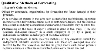 Qualitative Methods of Forecasting
1. Expert’s Opinion Method
Used by commercial organizations for forecasting the future demand of their
products.
The services of experts in that area such as marketing professionals, important
members of the distribution channel such as distributors/dealers, and professional
bodies such as industry associations and marketing consultants may be asked for.
Forecasting on the basis of expert’s opinion is done in two ways- (i) by one
seasoned individual (usually in a small company) or (ii) by a group of
individuals, sometimes called a ‘jury of executive opinion’.
The group approach, in turn, uses two methods- (i) key executives submit the
independent estimates without discussion, and these are averaged into one
forecast by the chief executive, and (ii) the group meets, each person presents
separate estimates, differences are resolved, and a consensus is reached.
 