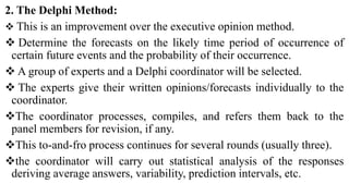 2. The Delphi Method:
 This is an improvement over the executive opinion method.
 Determine the forecasts on the likely time period of occurrence of
certain future events and the probability of their occurrence.
 A group of experts and a Delphi coordinator will be selected.
 The experts give their written opinions/forecasts individually to the
coordinator.
The coordinator processes, compiles, and refers them back to the
panel members for revision, if any.
This to-and-fro process continues for several rounds (usually three).
the coordinator will carry out statistical analysis of the responses
deriving average answers, variability, prediction intervals, etc.
 