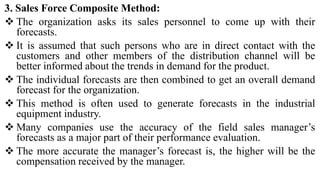 3. Sales Force Composite Method:
 The organization asks its sales personnel to come up with their
forecasts.
 It is assumed that such persons who are in direct contact with the
customers and other members of the distribution channel will be
better informed about the trends in demand for the product.
 The individual forecasts are then combined to get an overall demand
forecast for the organization.
 This method is often used to generate forecasts in the industrial
equipment industry.
 Many companies use the accuracy of the field sales manager’s
forecasts as a major part of their performance evaluation.
 The more accurate the manager’s forecast is, the higher will be the
compensation received by the manager.
 