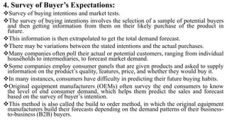 4. Survey of Buyer’s Expectations:
Survey of buying intentions and market tests.
The survey of buying intentions involves the selection of a sample of potential buyers
and then getting information from them on their likely purchase of the product in
future.
This information is then extrapolated to get the total demand forecast.
There may be variations between the stated intentions and the actual purchases.
Many companies often poll their actual or potential customers, ranging from individual
households to intermediaries, to forecast market demand.
Some companies employ consumer panels that are given products and asked to supply
information on the product’s quality, features, price, and whether they would buy it.
In many instances, consumers have difficulty in predicting their future buying habits.
Original equipment manufacturers (OEMs) often survey the end consumers to know
the level of end consumer demand, which helps them predict the sales and forecast
based on the survey of buyer’s intention.
This method is also called the build to order method, in which the original equipment
manufacturers build their forecasts depending on the demand patterns of their business-
to-business (B2B) buyers.
 