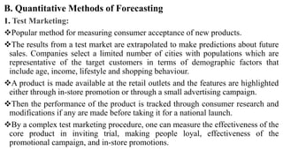 B. Quantitative Methods of Forecasting
1. Test Marketing:
Popular method for measuring consumer acceptance of new products.
The results from a test market are extrapolated to make predictions about future
sales. Companies select a limited number of cities with populations which are
representative of the target customers in terms of demographic factors that
include age, income, lifestyle and shopping behaviour.
A product is made available at the retail outlets and the features are highlighted
either through in-store promotion or through a small advertising campaign.
Then the performance of the product is tracked through consumer research and
modifications if any are made before taking it for a national launch.
By a complex test marketing procedure, one can measure the effectiveness of the
core product in inviting trial, making people loyal, effectiveness of the
promotional campaign, and in-store promotions.
 