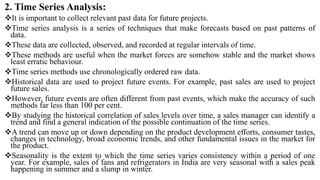 2. Time Series Analysis:
It is important to collect relevant past data for future projects.
Time series analysis is a series of techniques that make forecasts based on past patterns of
data.
These data are collected, observed, and recorded at regular intervals of time.
These methods are useful when the market forces are somehow stable and the market shows
least erratic behaviour.
Time series methods use chronologically ordered raw data.
Historical data are used to project future events. For example, past sales are used to project
future sales.
However, future events are often different from past events, which make the accuracy of such
methods far less than 100 per cent.
By studying the historical correlation of sales levels over time, a sales manager can identify a
trend and find a general indication of the possible continuation of the time series.
A trend can move up or down depending on the product development efforts, consumer tastes,
changes in technology, broad economic trends, and other fundamental issues in the market for
the product.
Seasonality is the extent to which the time series varies consistency within a period of one
year. For example, sales of fans and refrigerators in India are very seasonal with a sales peak
happening in summer and a slump in winter.
 