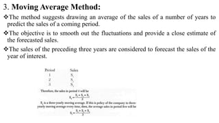 3. Moving Average Method:
The method suggests drawing an average of the sales of a number of years to
predict the sales of a coming period.
The objective is to smooth out the fluctuations and provide a close estimate of
the forecasted sales.
The sales of the preceding three years are considered to forecast the sales of the
year of interest.
 