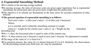 4. Exponential Smoothing Method:
It is similar to the moving average method.
In moving average, the sales of previous years are given equal importance but in exponential
smoothing, the recent past sales are given more weight than the earlier pasts.
The objective is to smooth out fluctuations in the time series for accurate estimation of sales
forecast.
The general equation of exponential smoothing is as follows:
Next year’s sales = a (this year’s sales) + (1-a) (this year’s forecasts)
Where,
a is a constant, and is called the smoothing constant or weight
where a = weight for the current year’s sales (1 -a) = Weight for the immediate
preceding year.
If a =1, then, the forecasted sales is equal to sales of the current year.
If a = 0, then current year’s forecast is equal to next year’s forecast. No adjustment is needed.
The range of the value of ‘a’ is from 0 to 1.
For practical reasons, the value of a is chosen between 0.1 to 0.4. Similarly, the observations
for the preceding second year, third year, etc. may be considered.
 