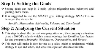Step 1: Setting the Goals
 Setting goals can help in 2 main things: triggering new behaviors and
guiding one’s focus.
 It is suggested to use the SMART goal setting strategy. SMART is an
acronym that stands for
Specific, Measurable, Achievable, Relevant and Time-based.
Step 2: Analyzing the Current Situation
 This step is about the current company situation, the company’s situation
using a SWOT analysis which is a methodology that identifies four factors
for any company: Strengths, Weaknesses, Opportunities, and Threats.
 This step will make it easy for me as a sales leader to understand which
strategy to use and when, and what strategies or ideas to eliminate.
 
