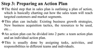 Step 3: Preparing an Action Plan
The third step that in sales plan is outlining a plan of action,
which is basically charting out how the sales team will reach
targeted customers and market segments.
This plan can include: Existing business growth strategies,
New business acquisition tactics, the resources to be used,
etc…
An action plan can be divided into 2 parts: a team action plan
and an individual action plan.
This is usually done by assigning tasks, activities, and
responsibilities to different teams and individuals.
 