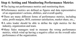 Step 4: Setting and Monitoring Performance Metrics
The laying out performance metrics and monitoring them.
Performance metrics are defined as figures and data representative
of an organization’s actions, abilities, and overall quality.
There are many different forms of performance metrics, including
sales, profit margins, ROI, customer satisfaction, market share, etc.,.
A sales leader should be able to define the right metrics for the
industry, organization and team.
Many Sales managers tend to measure the wrong performance
metrics, which wind up having a negative effect on the overall sales
performance of the organization.
 