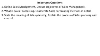 Important Questions
1. Define Sales Management. Discuss Objectives of Sales Management.
2. What is Sales Forecasting. Enumerate Sales Forecasting methods in detail.
3. State the meaning of Sales planning. Explain the process of Sales planning and
control.
 
