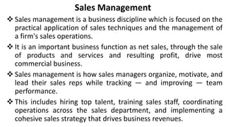 Sales Management
 Sales management is a business discipline which is focused on the
practical application of sales techniques and the management of
a firm's sales operations.
 It is an important business function as net sales, through the sale
of products and services and resulting profit, drive most
commercial business.
 Sales management is how sales managers organize, motivate, and
lead their sales reps while tracking — and improving — team
performance.
 This includes hiring top talent, training sales staff, coordinating
operations across the sales department, and implementing a
cohesive sales strategy that drives business revenues.
 