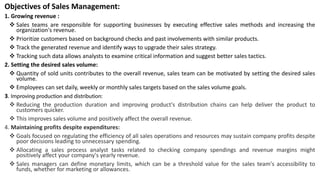 Objectives of Sales Management:
1. Growing revenue :
 Sales teams are responsible for supporting businesses by executing effective sales methods and increasing the
organization's revenue.
 Prioritize customers based on background checks and past involvements with similar products.
 Track the generated revenue and identify ways to upgrade their sales strategy.
 Tracking such data allows analysts to examine critical information and suggest better sales tactics.
2. Setting the desired sales volume:
 Quantity of sold units contributes to the overall revenue, sales team can be motivated by setting the desired sales
volume.
 Employees can set daily, weekly or monthly sales targets based on the sales volume goals.
3. Improving production and distribution:
 Reducing the production duration and improving product's distribution chains can help deliver the product to
customers quicker.
 This improves sales volume and positively affect the overall revenue.
4. Maintaining profits despite expenditures:
 Goals focused on regulating the efficiency of all sales operations and resources may sustain company profits despite
poor decisions leading to unnecessary spending.
 Allocating a sales process analyst tasks related to checking company spendings and revenue margins might
positively affect your company's yearly revenue.
 Sales managers can define monetary limits, which can be a threshold value for the sales team's accessibility to
funds, whether for marketing or allowances.
 