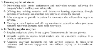 5. Encouraging the sales team:
 Determining sales team's performance and motivation towards achieving the
company's short- and long-term sales goals.
 Offering free training materials with interactive learning experiences through
seminars or workshops can maintain their interest in selling the product.
 Sales managers can provide incentives for teammates who achieve their targets in
advance.
 Creating a reward system and offering vacations or promotions when your team
performs better than expected helps build motivation.
6. Performing regular analytics:
 Regular analytics to check for the scope of improvements in the sales process.
 Generate reports on various target markets and the customer's response to a
product's performance.
 Accessing analytical documents can help develop strategies to retain loyal
customers and increase engagement rates without relying on trial-and-error
methods.
 
