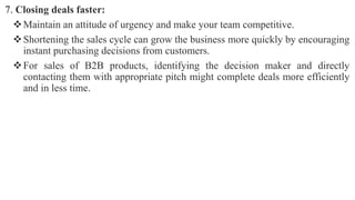 7. Closing deals faster:
Maintain an attitude of urgency and make your team competitive.
Shortening the sales cycle can grow the business more quickly by encouraging
instant purchasing decisions from customers.
For sales of B2B products, identifying the decision maker and directly
contacting them with appropriate pitch might complete deals more efficiently
and in less time.
 